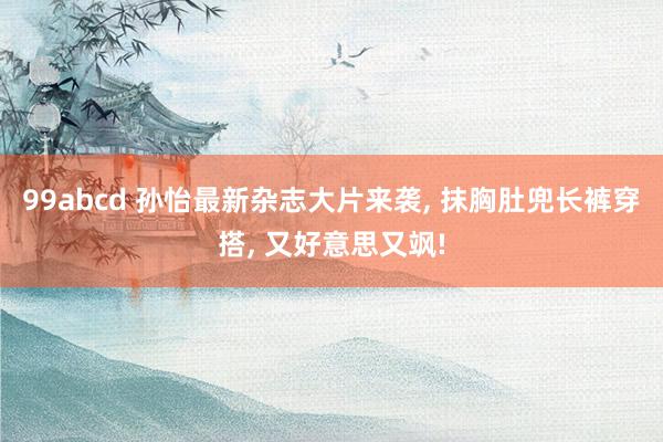 99abcd 孙怡最新杂志大片来袭, 抹胸肚兜长裤穿搭, 又好意思又飒!
