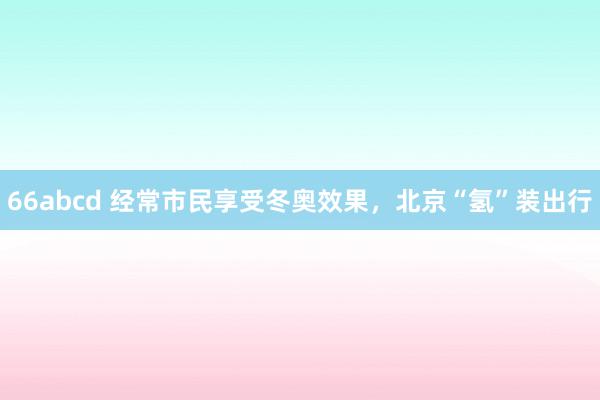 66abcd 经常市民享受冬奥效果，北京“氢”装出行