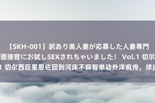 【SKH-001】訳あり美人妻が応募した人妻専門ハメ撮り秘密倶楽部で面接官にお試しSEXされちゃいました！ Vol.1 切尔西巨星恩佐回到河床不睬智举动外洋疯传，球迷：不尊重切尔西