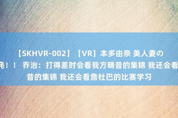 【SKHVR-002】【VR】本多由奈 美人妻の肉体エロ奉仕3連発！！ 乔治：打得差时会看我方畴昔的集锦 我还会看詹杜巴的比赛学习