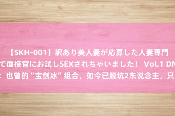 【SKH-001】訳あり美人妻が応募した人妻専門ハメ撮り秘密倶楽部で面接官にお試しSEXされちゃいました！ Vol.1 DNF：也曾的“宝剑冰”组合，如今已脱坑2东说念主，只剩1个东说念主如日中天