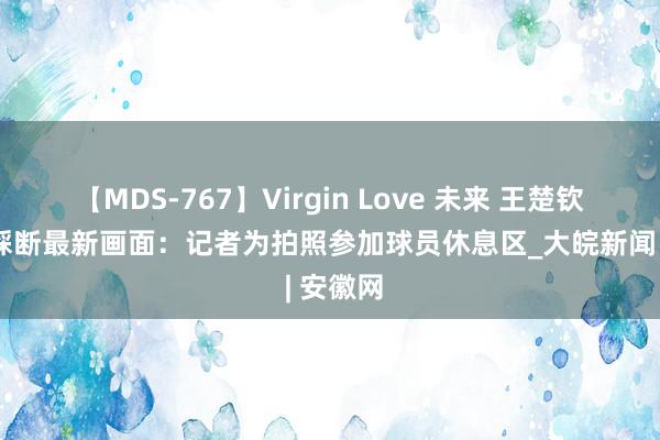 【MDS-767】Virgin Love 未来 王楚钦拍子被踩断最新画面：记者为拍照参加球员休息区_大皖新闻 | 安徽网