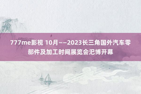 777me影视 10月——2023长三角国外汽车零部件及加工时间展览会汜博开幕