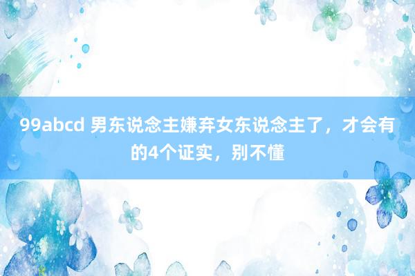 99abcd 男东说念主嫌弃女东说念主了，才会有的4个证实，别不懂
