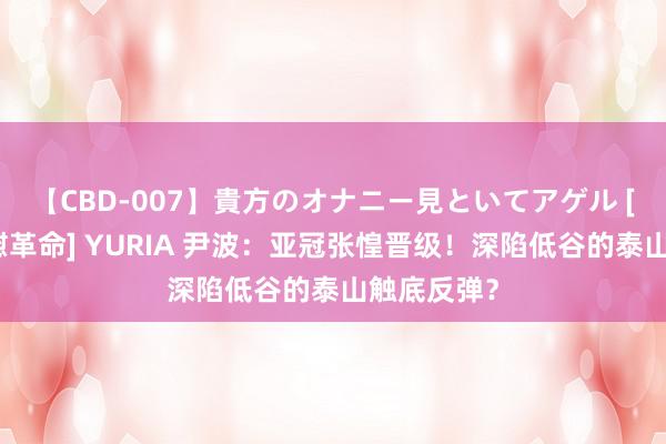 【CBD-007】貴方のオナニー見といてアゲル [痴的◆自慰革命] YURIA 尹波：亚冠张惶晋级！深陷低谷的泰山触底反弹？