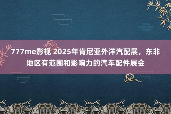 777me影视 2025年肯尼亚外洋汽配展，东非地区有范围和影响力的汽车配件展会