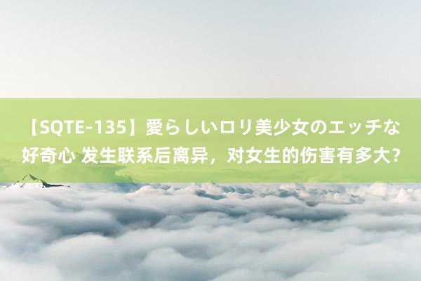 【SQTE-135】愛らしいロリ美少女のエッチな好奇心 发生联系后离异，对女生的伤害有多大？