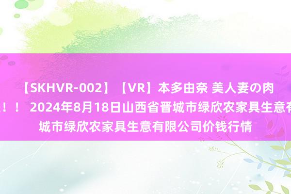 【SKHVR-002】【VR】本多由奈 美人妻の肉体エロ奉仕3連発!! 2024年8月18日山西省晋城市绿欣农家具生意有限公司价钱行情