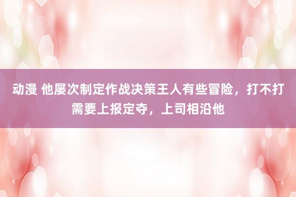 动漫 他屡次制定作战决策王人有些冒险，打不打需要上报定夺，上司相沿他