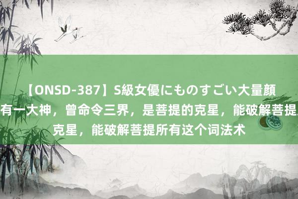 【ONSD-387】S級女優にものすごい大量顔射4時間 西游中有一大神，曾命令三界，是菩提的克星，能破解菩提所有这个词法术