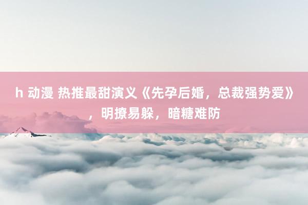 h 动漫 热推最甜演义《先孕后婚，总裁强势爱》，明撩易躲，暗糖难防