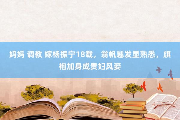 妈妈 调教 嫁杨振宁18载，翁帆鬈发显熟悉，旗袍加身成贵妇风姿