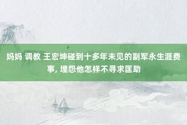 妈妈 调教 王宏坤碰到十多年未见的副军永生涯费事, 埋怨他怎样不寻求匡助