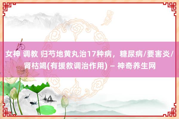 女神 调教 归芍地黄丸治17种病，糖尿病/要害炎/肾枯竭(有援救调治作用) — 神奇养生网