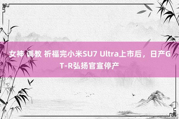 女神 调教 祈福完小米SU7 Ultra上市后，日产GT-R弘扬官宣停产
