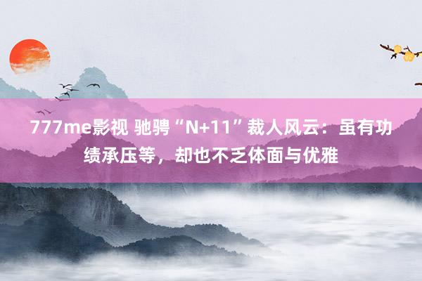 777me影视 驰骋“N+11”裁人风云：虽有功绩承压等，却也不乏体面与优雅