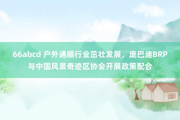 66abcd 户外通顺行业茁壮发展，庞巴迪BRP与中国风景奇迹区协会开展政策配合