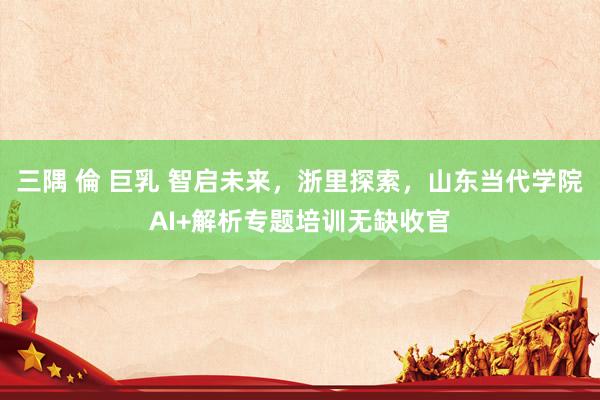 三隅 倫 巨乳 智启未来，浙里探索，山东当代学院AI+解析专题培训无缺收官