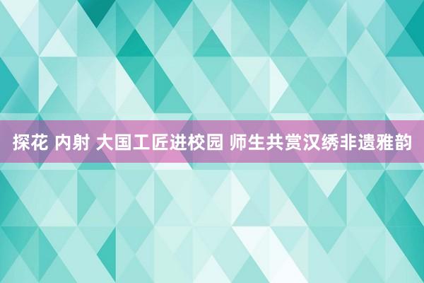 探花 内射 大国工匠进校园 师生共赏汉绣非遗雅韵