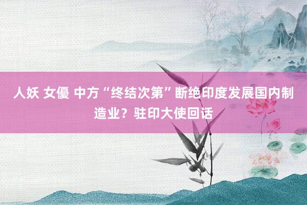 人妖 女優 中方“终结次第”断绝印度发展国内制造业？驻印大使回话