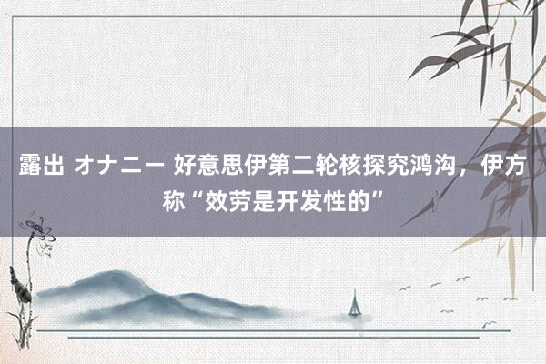 露出 オナニー 好意思伊第二轮核探究鸿沟，伊方称“效劳是开发性的”
