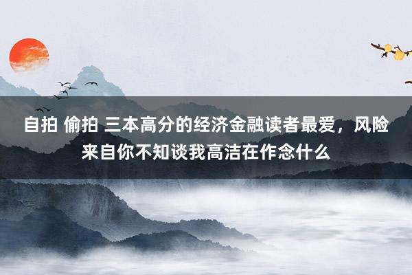 自拍 偷拍 三本高分的经济金融读者最爱，风险来自你不知谈我高洁在作念什么