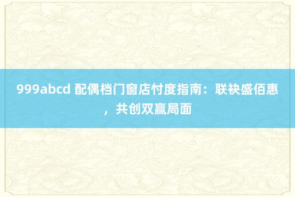 999abcd 配偶档门窗店忖度指南：联袂盛佰惠，共创双赢局面