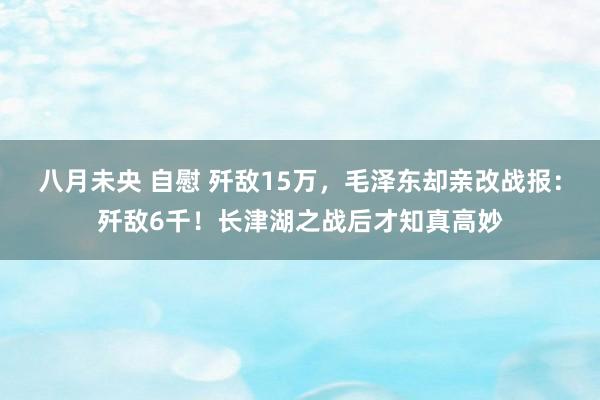 八月未央 自慰 歼敌15万，毛泽东却亲改战报：歼敌6千！长津湖之战后才知真高妙