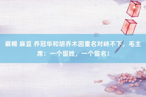蘇暢 麻豆 乔冠华和胡乔木因重名对峙不下，毛主席：一个留姓，一个留名！