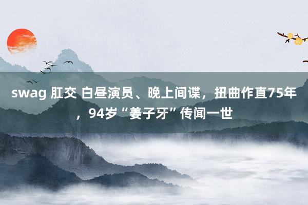 swag 肛交 白昼演员、晚上间谍，扭曲作直75年，94岁“姜子牙”传闻一世