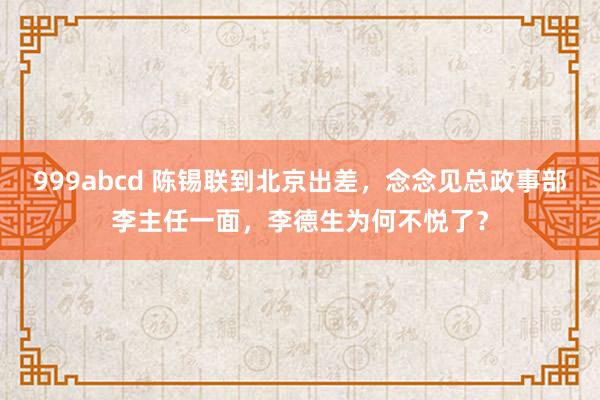 999abcd 陈锡联到北京出差，念念见总政事部李主任一面，李德生为何不悦了？