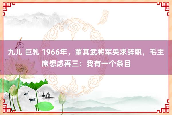 九儿 巨乳 1966年，董其武将军央求辞职，毛主席想虑再三：我有一个条目