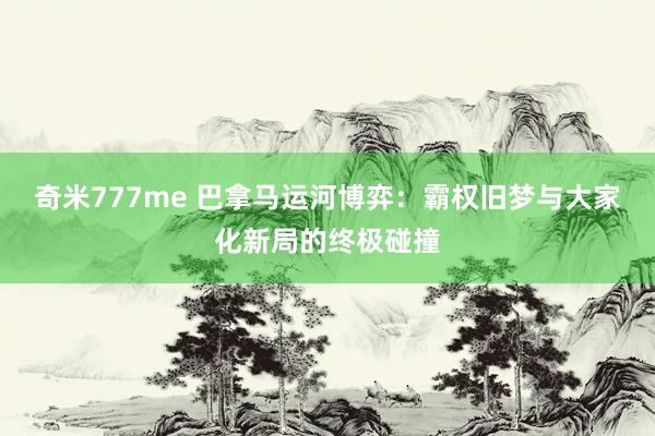 奇米777me 巴拿马运河博弈：霸权旧梦与大家化新局的终极碰撞