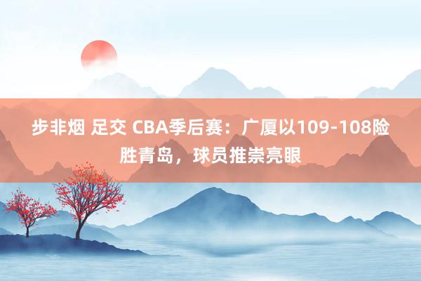 步非烟 足交 CBA季后赛：广厦以109-108险胜青岛，球员推崇亮眼