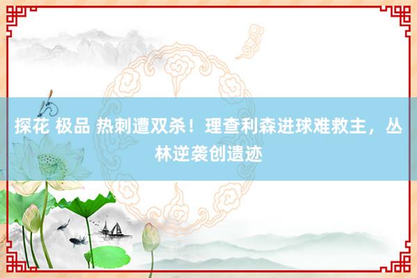 探花 极品 热刺遭双杀！理查利森进球难救主，丛林逆袭创遗迹