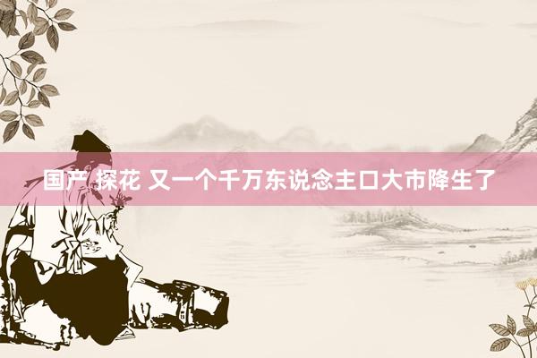 国产 探花 又一个千万东说念主口大市降生了