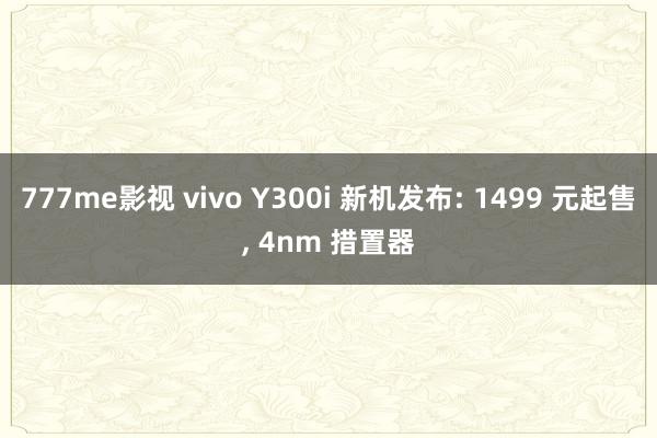 777me影视 vivo Y300i 新机发布: 1499 元起售, 4nm 措置器