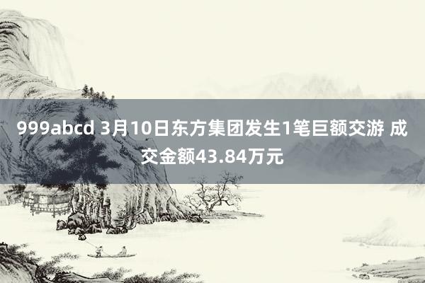 999abcd 3月10日东方集团发生1笔巨额交游 成交金额43.84万元