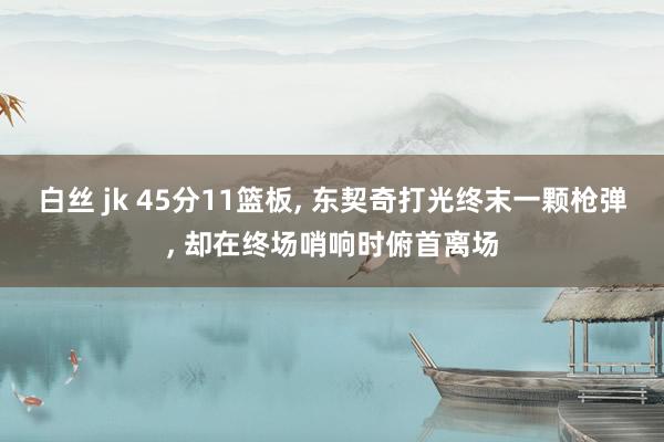 白丝 jk 45分11篮板, 东契奇打光终末一颗枪弹, 却在终场哨响时俯首离场