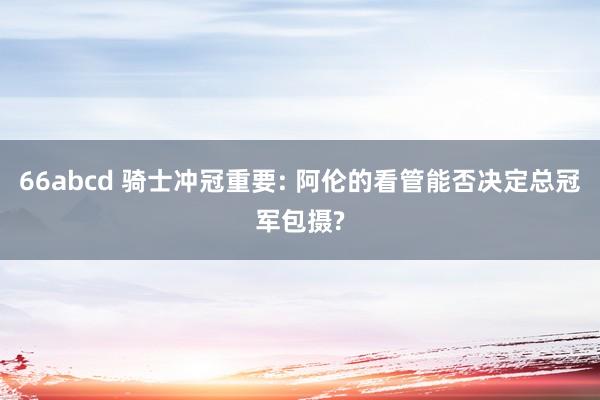66abcd 骑士冲冠重要: 阿伦的看管能否决定总冠军包摄?