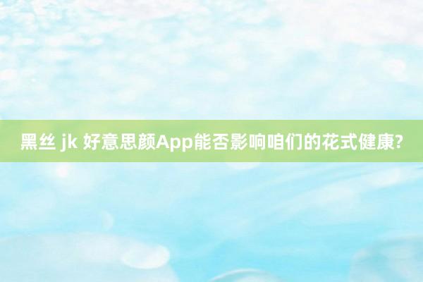 黑丝 jk 好意思颜App能否影响咱们的花式健康?