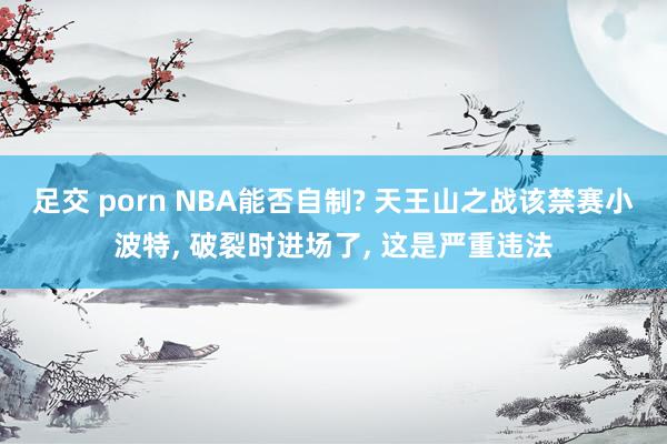 足交 porn NBA能否自制? 天王山之战该禁赛小波特, 破裂时进场了, 这是严重违法