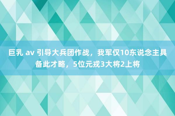 巨乳 av 引导大兵团作战，我军仅10东说念主具备此才略，5位元戎3大将2上将